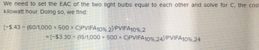 We need to set the EAC of the two light bulbs equal to each other and solve for C, the cost
kilowatt hour. Doling so, we find:
[-$43-160/1,000 x 500 x C)PWFA10%,21/PVIFA10%,2
[-$3.30-(15/1,000
500 x C)PWFA10%,241/PVIFA
1096,24
