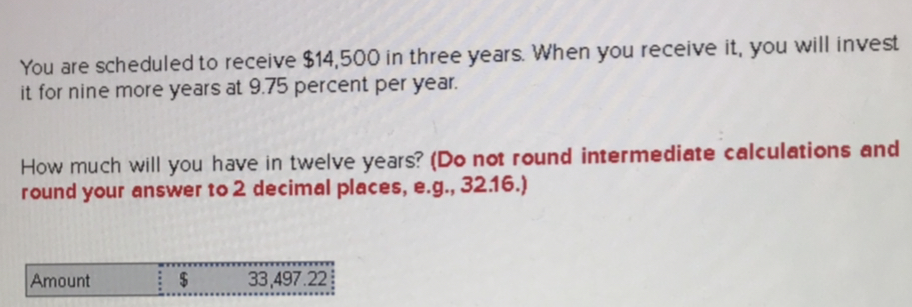 You are scheduled to receive $14,500 in three years. When you receive it, you will invest
it for nine more years at 9.75 percent per year.
How much will you have in twelve years? (Do not round intermediate calculations and
round your answer to 2 decimal places, e.g., 32.16.)
Amount
33,497.22
