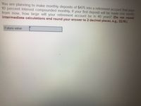 You are planning to make monthly deposits of $475 into a retirement account that pays
10 percent interest compounded monthly. If your first deposit will be made one month
from now, how large will your retirement account be in 40 years? (Do not round
intermediate calculations and round your answer to 2 decimal places, e.g., 32.16.)
Future value
