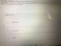 You buy a call option on Amazon with a strike price of $2000.0 You also buy a Put option with a strike price
of $2000.0 , you sell a put options with a strike price of $1500.0 and you also sell a call option wih a strike of
1400.0 You a have just created a(n)
Multiple Choice
Bull spread
Iron condor
Collar
Next >
39 of 40
Drov
