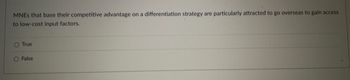 MNES that base their competitive advantage on a differentiation strategy are particularly attracted to go overseas to gain access
to low-cost input factors.
O True
O False