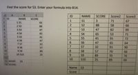 Find the score for S3. Enter your formula into B14.
C.
ID
NAME
SCORE
Score2
Score3
1 ID
NAME
SCORE
1
S1
3
71
67
2.
1 $1
93
3
2 S2
S2
88
58
66
88
4.
3 S3
47
S3
47
82
99
5.
4 $4
65
S4
65
53
71
5 55
6 S6
7 S7
8 S8
6.
41
S5
41
91
72
47
S6
47
65
64
8.
32
6.
57
S7
32
91
90
10
9 S9
89
8
57
70
66
11
10 S10
25
S9
89
70
76
12
10
S10
25
89
66
13 NAME:
$3
14 SCORE:
Name
S3
Score
2345 6789R
