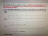 (b)
Prepare any journal entries required for the depot and the asset retirement obligation at December 31, 2020. Crane uses
straight-line depreciation; the estimated salvage value for the depot is zero. (Round answers to 0 decimal places, e.g. 5,275. If no
entry is required, select "No Entry" for the account titles and enter O for the amounts. Credit account titles are automatically indented when
amount is entered. Do not indent manually.)
Date
Account Titles and Explanation
Debit
Credit
December
31, 2020
(To record depreciation for the depot)
December
31, 2020
(To record depreciation on asset retirement obligation)
December
31, 2020
(To record interest on asset retirement obligation)
eTextbook and Media
