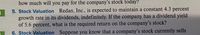 how much will you pay for the company's stock today?
5. Stock Valuation Redan, Inc., is expected to maintain a constant 4.3 percent
growth rate in its dividends, indefinitely. If the company has a dividend yield
of 5.6 percent, what is the required return on the company's stock?
6. Stock Valuation Suppose you know that a company's stock currently sells
