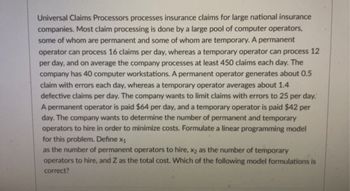 **Linear Programming Model for Hiring Operators: An Educational Resource**

Universal Claims Processors processes insurance claims for large national insurance companies. Most claim processing is done by a large pool of computer operators, some of whom are permanent and some of whom are temporary. 

### Productivity Rates
- **Permanent Operator:** Can process 16 claims per day
- **Temporary Operator:** Can process 12 claims per day

### Company Requirements
- **Overall Claims:** The company processes at least 450 claims each day.
- **Workstations:** The company has 40 computer workstations.
- **Error Rates:**
  - Permanent Operator: Generates about 0.5 claim with errors each day.
  - Temporary Operator: Averages about 1.4 defective claims per day.
- **Error Limitation:** The company wants to limit claims with errors to 25 per day.

### Wages
- **Permanent Operator:** Paid $64 per day.
- **Temporary Operator:** Paid $42 per day.

### Objective
The company wants to determine the number of permanent and temporary operators to hire in order to minimize costs.

### Variables
Define:
- \( x_1 \) = Number of permanent operators to hire
- \( x_2 \) = Number of temporary operators to hire
- \( Z \) = Total cost

### Constraints
1. Processing at least 450 claims per day:
   \[ 16x_1 + 12x_2 \geq 450 \]

2. Limiting errors to 25 claims per day:
   \[ 0.5x_1 + 1.4x_2 \leq 25 \]

3. Limited to 40 workstations:
   \[ x_1 + x_2 \leq 40 \]

### Objective Function
Minimize the total cost \( Z \):
\[ Z = 64x_1 + 42x_2 \]

This mathematical model helps in determining the optimal number of permanent and temporary operators to hire to ensure cost-effectiveness while meeting the company's constraints related to claims processing capacity, error rates, and available workstations.