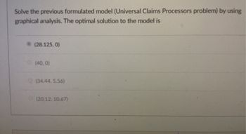 ### Graphical Analysis Solution for Universal Claims Processors Problem

In the following section, we explore the optimal solution for the previously formulated model, known as the Universal Claims Processors problem, by employing graphical analysis.

Based on the analysis, the optimal solution to the model is:
   - **(28.125, 0)**

Below are the potential solutions considered:
- (40, 0)
- (34.44, 5.56)
- (20.12, 10.67)

The optimal solution (28.125, 0) is marked, indicating that this is the point at which the conditions of the model are best satisfied according to the graphical analysis.

This analysis helps determine the precise values (in this case, coordinates) that maximize or minimize the defined objective function under given constraints.