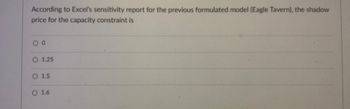 ### Question on Sensitivity Analysis

**Question:**
According to Excel’s sensitivity report for the previously formulated model (Eagle Tavern), the shadow price for the capacity constraint is:

- [ ] 0
- [ ] 1.25
- [ ] 1.5
- [ ] 1.6

**Explanation:**
This question assesses the understanding of sensitivity analysis, specifically the concept of shadow prices in linear programming models. The shadow price indicates the change in the objective function's value given a one-unit increase in the right-hand side of a constraint. Here, students need to identify the shadow price for the capacity constraint based on Excel's sensitivity report for the Eagle Tavern model.
