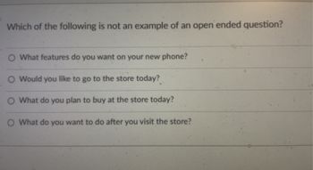 **Understanding Open-Ended Questions**

In this exercise, you will identify which of the following is not an example of an open-ended question. Open-ended questions are designed to encourage a full, meaningful answer using the subject's own knowledge or feelings. Below are the options provided:

1. What features do you want on your new phone?
2. Would you like to go to the store today?
3. What do you plan to buy at the store today?
4. What do you want to do after you visit the store?

**Explanation:**
- Open-ended questions typically begin with "what," "how," "why," and invite discussion or elaboration.
- The key to identifying a non-open-ended question is to look for questions that suggest a yes/no or limited response.

In this set, the second option, "Would you like to go to the store today?" is the question that is not open-ended, as it can be answered with a simple "yes" or "no."