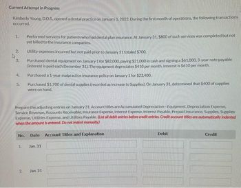 Current Attempt in Progress
Kimberly Young. D.D.S. opened a dental practice on January 1, 2022. During the first month of operations, the following transactions
occurred.
1.
2.
3.
4.
5.
No.
1.
Prepare the adjusting entries on January 31. Account titles are Accumulated Depreciation-Equipment, Depreciation Expense,
Service Revenue, Accounts Receivable, Insurance Expense, Interest Expense, Interest Payable, Prepaid Insurance, Supplies, Supplies
Expense, Utilities Expense, and Utilities Payable. (List all debit entries before credit entries. Credit account titles are automatically indented
when the amount is entered. Do not indent manually)
2.
N
Performed services for patients who had dental plan insurance. At January 31, $800 of such services was completed but not
yet billed to the insurance companies.
Utility expenses incurred but not paid prior to January 31 totaled $700.
Purchased dental equipment on January 1 for $82,000, paying $21,000 in cash and signing a $61.000, 3-year note payable
(interest is paid each December 31). The equipment depreciates $410 per month. Interest is $610 per month.
Purchased a 1-year malpractice insurance policy on January 1 for $23,400.
Purchased $1,700 of dental supplies (recorded as increase to Supplies). On January 31, determined that $400 of supplies
were on hand.
Date Account Titles and Explanation
Jan. 31
Jan. 31
Debit
Credit