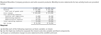 Maryland Novelties Company produces and sells souvenir products. Monthly income statements for two activity levels are provided
below:
Unit volumes
Revenue
Less cost of goods sold
Gross margin
Less operating expenses
Salaries and commissions
Advertising expenses
Administrative expenses
Total operating expenses
Net income
Required
22,800 units
$ 171,000
68,400
$ 102,600
22,800
34,200
14,250
71,250
$ 31,350
34,200 units
$ 256,500
102,600
$ 153,900
28,500
34, 200
14, 250
76,950
$ 76,950
a. Identify each of the following expenses as fixed, variable, or mixed.
b. Use the high-low method to separate the mixed costs into variable and fixed components.
c. Prepare a contribution margin income statement at the 22,800-unit level.