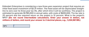 Esfandairi Enterprises is considering a new three-year expansion project that requires an
initial fixed asset investment of $2.31 million. The fixed asset will be depreciated straight-
line to zero over its three-year tax life, after which time it will be worthless. The project is
estimated to generate $1,785,000 in annual sales, with costs of $695,000. The tax rate is
25 percent and the required return on the project is 12 percent. What is the project's
NPV? (Do not round intermediate calculations. Enter your answer in dollars, not
millions of dollars, and round your answer to 2 decimal places, e.g., 1,234,567.89.)
NPV