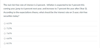 The real risk-free rate of interest is 2 percent. Inflation is expected to be 4 percent this
coming year, jump to 6 percent next year, and increase to 7 percent the year after (Year 3).
According to the expectations theory, what should be the interest rate on 3-year, risk-free
securities today?
O 6.17%
O 7.17%
O 7.67%
O 6.67%
8.17%