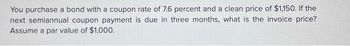 You purchase a bond with a coupon rate of 7.6 percent and a clean price of $1,150. If the
next semiannual coupon payment is due in three months, what is the invoice price?
Assume a par value of $1,000.