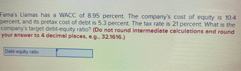 Fama's Llamas has a WACC of 8.95 percent. The company's cost of equity is 10.4
percent, and its pretax cost of debt is 5.3 percent. The tax rate is 21 percent. What is the
company's target debt-equity ratio? (Do not round intermediate calculations and round
your answer to 4 decimal places, e.g., 32.1616.)
Debt-equity ratio