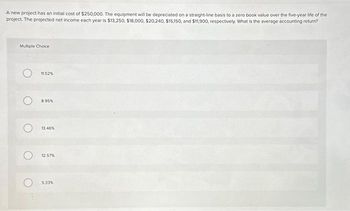 A new project has an initial cost of $250,000. The equipment will be depreciated on a straight-line basis to a zero book value over the five-year life of the
project. The projected net income each year is $13,250, $18,000, $20,240, $15,150, and $11,900, respectively. What is the average accounting return?
Multiple Choice
11.52%
8.95%
13.46%
12.57%
5.33%