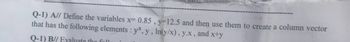 Q-1) A// Define the variables x= 0.85, y-12.5 and then use them to create a column vector
that has the following elements : yx, y, ln(y/x), y.x, and x+y
Q-1) B// Evaluate the foll