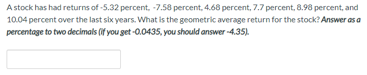 A stock has had returns of -5.32 percent, -7.58 percent, 4.68 percent, 7.7 percent, 8.98 percent, and
10.04 percent over the last six years. What is the geometric average return for the stock? Answer as a
percentage to two decimals (if you get -0.0435, you should answer -4.35).
