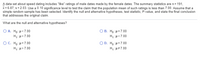 A data set about speed dating includes "like" ratings of male dates made by the female dates. The summary statistics are n= 191,
x = 6.87, s = 2.03. Use a 0.10 significance level to test the claim that the population mean of such ratings is less than 7.00. Assume that a
simple random sample has been selected. Identify the null and alternative hypotheses, test statistic, P-value, and state the final conclusion
that addresses the original claim.
What are the null and alternative hypotheses?
Ο Α. Hρ μ< 7.00
О В. Но: и37.00
H,: µ>7.00
H,: µ<7.00
O C . Η μ= 7.00
O D. H,: µ=7.00
H,: µ>7.00
H,: µ#7.00
