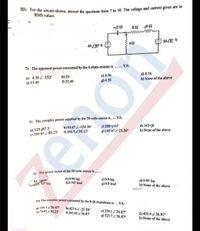 ") For the circuit shown, answer the questions from 7 to 10. The voltage and current given are in
RMS values
-/21
80 j6N
5020° V
40Z20° V
7) The apparent power consumed by the 4 ohms resistor is ...... VA:
a) 4.38 2-152
e) 13.45
b) 24
0 22.48
c) 4.76
g) 4.38
d) 8.76
h) None of the above
8) The complex power supplied by the 50 volts source is..... VA:
c) 200+j147
g) 145.67 Z 23.36°
d) 145+j0
h) None of the above
b) 84,67 2-154.36°
a) 125-j87.5
e) 289.65 Z 85.23
0 244.52 30.12°
9) The power factor of the 50 volts source is.....:
b) unity
10 707 lag
b) 0.86 lag
00.707 lead
c) 0.9 lag
g) 0.8 lead
d) 0.95 lag
h) None of the above
1m The complex power consumed by the 8+j6 impedance is....VA:
a) IN6 1236.87
e) 76 65 85.23
b) 423.6 2-21.36
0 142.05 Z 36.87
c) 239.1 Z 36.87°
g) 523.7 Z 36.87°
d) 423.6 36.87°
h) None of the above
