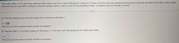 The pulse rates of 141 randomly selected adult males vary from a low of 40 bpm to a high of 112 bpm. Find the minimum sample size required to estimate the mean pulse rate of adult males.
Assume that we want 99% confidence that the sample mean is within 3 bpm of the population mean. Complete parts (a) through (c) below.
a. Find the sample size using the range rule of thumb to estimate σ.
n = 239
(Round up to the nearest whole number as needed.)
b. Assume that σ = 10.8 bpm, based on the values = 10.8 bpm from the sample of 141 male pulse rates.
n =
(Round up to the nearest whole number as needed.)