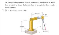 Q8/ During a drilling operation, the small robotic device is subjected to an 800-N
force at point C as shown. Replace this force by an equivalent force- couple
system at point 0.
Ans. Mo
= 161 - 165 j + 120k N•m
300 mm
20°
B
250 mm
- y
30°
F = 800 N
