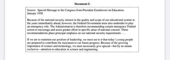 Document G
Source: Special Message to the Congress from President Eisenhower on Education,
January 1958.
Because of the national security interest in the quality and scope of our educational system in
the years immediately ahead, however, the Federal Government must also undertake to play
an emergency role. The Administration is therefore recommending certain emergency Federal
action to encourage and assist greater effort in specific areas of national concern. These
recommendations place principal emphasis on our national security requirements....
If we are to maintain our position of leadership, we must see to it that today's young people
are prepared to contribute the maximum to our future progress. Because of the growing
importance of science and technology, we must necessarily give special-but by no means
exclusive attention to education in science and engineering.