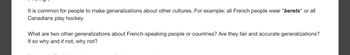 It is common for people to make generalizations about other cultures. For example: all French people wear "berets" or all
Canadians play hockey.
What are two other generalizations about French-speaking people or countries? Are they fair and accurate generalizations?
If so why and if not, why not?