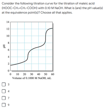 Consider the following titration curve for the titration of maleic acid
with 0.10 M NaOH. What is (are) the pH value(s)
(HOOC-CH₂=CH2-COOH)
at the equivalence point(s)? Choose all that applies.
14
12
10
8
2
0
0 10 20 30 40 50 60
Volume of 0.1000 M NaOH, mL
3
7
9
PH
4