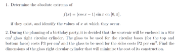 1. Determine the absolute extrema of
f(x) = (cos x − 1) sinx on [0, π],
if they exist, and identify the values of x at which they occur.
2. During the planning of a birthday party, is decided that the souvenir will be enclosed in a 817
cm³ glass right circular cylinder. The glass to be used for the circular bases (for the top and
bottom faces) costs P3 per cm² and the glass to be used for the sides costs P2 per cm². Find the
dimensions of the glass right circular cylinder that will minimize the cost of its construction.