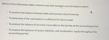 Which of the following is not a common way that managers use the balance sheet?
To analyze the balance between debt and common stock financing
To determine if the cash balance is sufficient for future needs
To analyze the balance of accounts receivable on the last day of the accounting period
To analyze the balances of assets, liabilities, and stockholders' equity throughout the
accounting period