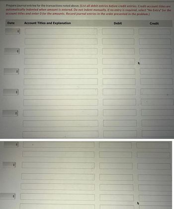 Prepare journal entries for the transactions noted above. (List all debit entries before credit entries. Credit account titles are
automatically indented when amount is entered. Do not indent manually. If no entry is required, select "No Entry" for the
account titles and enter O for the amounts. Record journal entries in the order presented in the problem.)
Date
◄►
►
◄►
Account Titles and Explanation
Debit
Credit