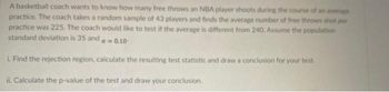 A basketball coach wants to know how many free throws an NBA player shoots during the course of an average
practice. The coach takes a random sample of 43 players and finds the average number of free throws shot per
practice was 225. The coach would like to test if the average is different from 240. Assume the population
standard deviation is 35 and
a-0.10
i. Find the rejection region, calculate the resulting test statistic and draw a conclusion for your test.
ii. Calculate the p-value of the test and draw your conclusion.