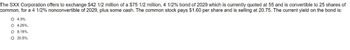 The SXX Corporation offers to exchange $42 1/2 million of a $75 1/2 million, 4 1/2% bond of 2029 which is currently quoted at 55 and is convertible to 25 shares of
common, for a 4 1/2% nonconvertible of 2029, plus some cash. The common stock pays $1.60 per share and is selling at 20.75. The current yield on the bond is:
O 4.3%.
O 4.25%.
O 8.18%.
O 20.5%.