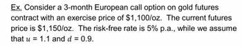 Ex. Consider a 3-month European call option on gold futures
contract with an exercise price of $1,100/oz. The current futures
price is $1,150/oz. The risk-free rate is 5% p.a., while we assume
that u = 1.1 and d = 0.9.