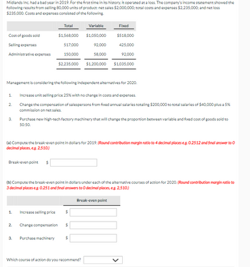 Midlands Inc. had a bad year in 2019. For the first time in its history, it operated at a loss. The company's income statement showed the
following results from selling 80,000 units of product: net sales $2,000,000; total costs and expenses $2,235,000; and net loss
$235,000. Costs and expenses consisted of the following.
Total
Variable
Fixed
Cost of goods sold
$1,568,000
$1,050,000
$518,000
Selling expenses
517,000
92,000
425,000
Administrative expenses
150,000
58,000
92,000
$2,235,000
$1,200,000 $1,035,000
Management is considering the following independent alternatives for 2020.
1.
Increase unit selling price 25% with no change in costs and expenses.
2.
3.
Change the compensation of salespersons from fixed annual salaries totaling $200,000 to total salaries of $40,000 plus a 5%
commission on net sales.
Purchase new high-tech factory machinery that will change the proportion between variable and fixed cost of goods sold to
50:50.
(a) Compute the break-even point in dollars for 2019. (Round contribution margin ratio to 4 decimal places e.g. 0.2512 and final answer to 0
decimal places, e.g. 2,510.)
Break-even point $
(b) Compute the break-even point in dollars under each of the alternative courses of action for 2020. (Round contribution margin ratio to
3 decimal places e.g. 0.251 and final answers to O decimal places, e.g. 2,510.)
1. Increase selling price
$
2.
Change compensation
$
3.
Purchase machinery
$
Break-even point
Which course of action do you recommend?
