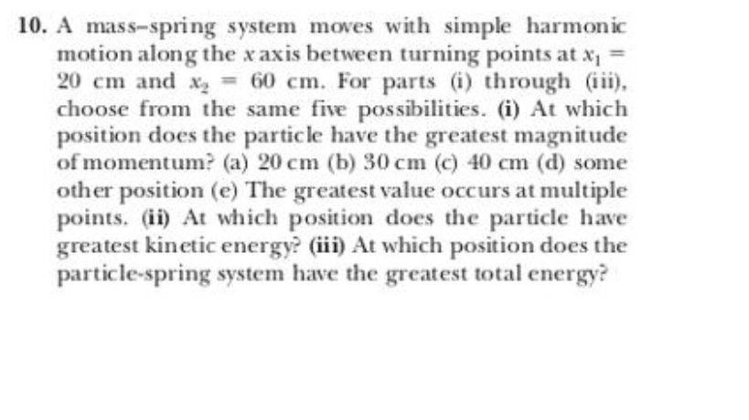 10. A mass-spring system moves with simple harmonic
motion along the x axis between turning points at x, =
20 cm and x= 60 cm. For parts (i) through (iii),
choose from the same five possibilities. (i) At which
position does the particle have the greatest magnitude
of momentum? (a) 20 cm (b) 30 cm (c) 40 cm (d) some
other position (e) The greatest value occurs at multiple
points. (ii) At which position does the particle have
greatest kinetic energy? (iii) At which position does the
particle-spring system have the greatest total energy?
