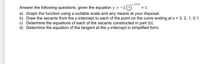 -x+3
Answer the following questions, given the equation y = -2(-)
+ 1:
a) Graph the function using a suitable scale and any means at your disposal.
b) Draw the secants from the y-intercept to each of the point on the curve ending at x = 3, 2, 1, 0.1.
c) Determine the equations of each of the secants constructed in part (b).
d) Determine the equation of the tangent at the y-intercept in simplified form.
