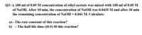 Q3/ A 100 ml of 0.05 M concentration of ethyl acetate was mixed with 100 ml of 0.05 M
of NaOH. After 10 min, the concentration of NaOH was 0.0435 M and after 30 min
the remaining concentration of NaOH = 0.041 M. Calculate:
a)- The rate constant of this reaction?
b)
- The half-life time (t0.5) Of this reaction?
