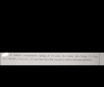 A helical compression spring of 10 coils, dw=1mm, dm = 14 mm, P = 3mm,
G = 80 GPa. Find (K), (U) and find force that required to achieve maximum deflection.