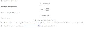 Given the following utility function:
and marginal rate of substitution:
A consumer facing the following prices:
chooses to consume:
U = 100X0.250.10
Given this consumption bundle, the marginal rate of substitution is equal to -
Given this value, the consumer should consume
MRS =
0.25Y
0.10X
Px = $10, P, =$10
20 units of good X and 16 units of good Y.
(Round your answer to two decimal places. Note that the minus sign is already included.).
in order to maximize his/her utility.