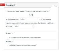 Consider the chemical reaction that has a K. value of 1.35 x 10-4.
AZ B
At equilibrium, the [Select ]
If the chemical
equation was written in the opposite direction, the K, of the equilibrium
would be [Select ]
Answer 1:
concentrations of all reactants and products are equal
Answer 2:
the square of the original equilibrium constant
