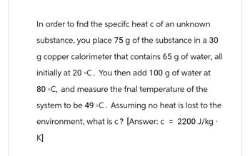 In order to fnd the specifc heat c of an unknown
substance, you place 75 g of the substance in a 30
g copper calorimeter that contains 65 g of water, all
initially at 20 °C. You then add 100 g of water at
80 °C, and measure the fnal temperature of the
system to be 49 °C. Assuming no heat is lost to the
environment, what is c? [Answer: c = 2200 J/kg.
K]
즈