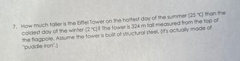 7. How much taller is the Eiffel Tower on the hottest day of the summer (25 °C) than the
coldest day of the winter (2 °C)? The tower is 324 m tall measured from the top of
the flagpole. Assume the tower is built of structural steel. (It's actually made of
"puddle iron".)