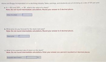 **Horse and Buggy Incorporated Analysis**

Horse and Buggy Incorporated is in a declining industry. Sales, earnings, and dividends are all shrinking at a rate of 10% per year.

**a. Share Value Calculation**

*Given:*

\( r = 15\% \)

\( DIV_1 = \$8 \)

*Question: What is the value of a share?*

*Instruction:* Do not round intermediate calculations. Round your answer to 2 decimal places.

- **Input Box:** Value of a share [             ]

---

**b. Stock Price Forecast**

*Question: What price do you forecast for the stock next year?*

*Instruction:* Do not round intermediate calculations. Round your answer to 2 decimal places.

- **Input Box:** Stock price [             ]

---

**c. Expected Rate of Return Calculation**

*Question: What is the expected rate of return on the stock?*

*Instruction:* Do not round intermediate calculations. Enter your answer as a percent rounded to 2 decimal places.

- **Input Box:** Expected rate of return [             ] %