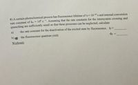 8) A certain photochemical process has fluorescence lifetime of tr=10-10 s and internal conversion
rate constant of kie = 10" s . Assuming that the rate constants for the intersystem crossing and
quenching are sufficiently small so that these processes can be neglected, calculate
a)
the rate constant for the deactivation of the excited state by fluorescence. ky=
b)
the fluorescence quantum yield.
Workouts
