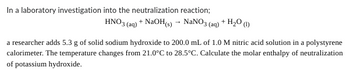 In a laboratory investigation into the neutralization reaction;
HNO3(aq) + NaOH(s) → NaNO3(aq) + H₂O (1)
a researcher adds 5.3 g of solid sodium hydroxide to 200.0 mL of 1.0 M nitric acid solution in a polystyrene
calorimeter. The temperature changes from 21.0°C to 28.5°C. Calculate the molar enthalpy of neutralization
of potassium hydroxide.