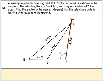 B5
A leaning telephone pole is guyed at 4.7m by two wires, as shown in the
diagram. The wire lengths are 8m & 6m, and they are anchored 2.7m
apart. Find the angle (to the nearest degree) that the telephone pole is
leaning with respect to the ground.
B
2.7m
8.0m
C
6.0m
?
D
4.7m
A