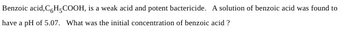 Benzoic acid, C,H-COOH, is a weak acid and potent bactericide. A solution of benzoic acid was found to
have a pH of 5.07. What was the initial concentration of benzoic acid ?