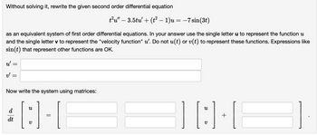 Without solving it, rewrite the given second order differential equation
as an equivalent system of first order differential equations. In your answer use the single letter u to represent the function u
and the single letter v to represent the "velocity function" u'. Do not u(t) or v(t) to represent these functions. Expressions like
sin(t) that represent other functions are OK.
u'
v'
=
Now write the system using matrices:
[:] 1-1
t²u" – 3.5tu' + (t² − 1)u = −7 sin(3t)
d
dt
][8][