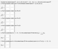 R?.
Consider the ordered bases B = ((1,1), (0,1)) and C = ((1, –2), (-4, –4)) for the vector space
a. Find the transition matrix from C to the standard ordered basis E = ((1,0), (0, 1)).
E-C
b. Find the transition matrix from B to E.
Р
c. Find the transition matrix from E to B.
P
B+E
d. Find the transition matrix from C to B.
BEC
e. Find the coordinates of u = (-2, –1) in the ordered basis B. Note that [u]B= [ u]E.
[u]B =
f. Find the coordinates of v in the ordered basis B if the coordinate vector of v in C is (v]c = (-2, -1).
[v]B =
